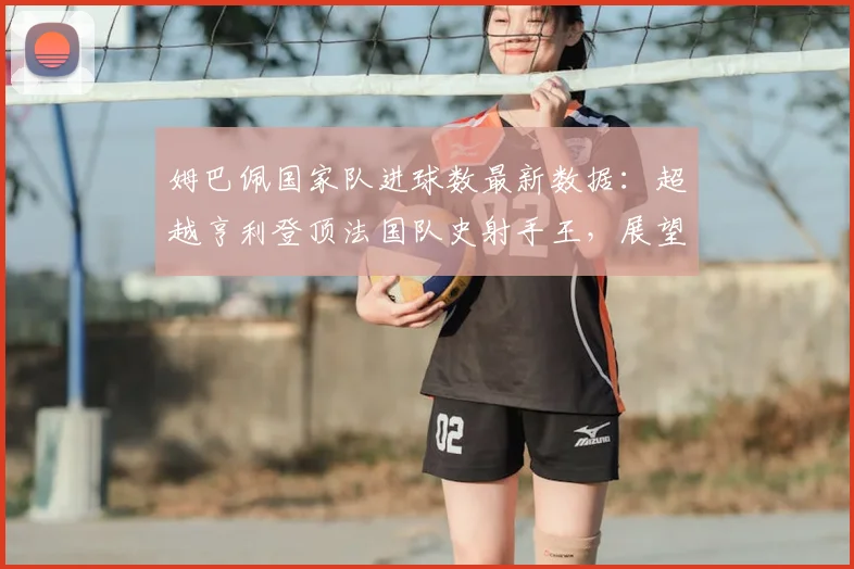 姆巴佩国家队进球数最新数据：超越亨利登顶法国队史射手王，展望2026年世界杯等更多目标