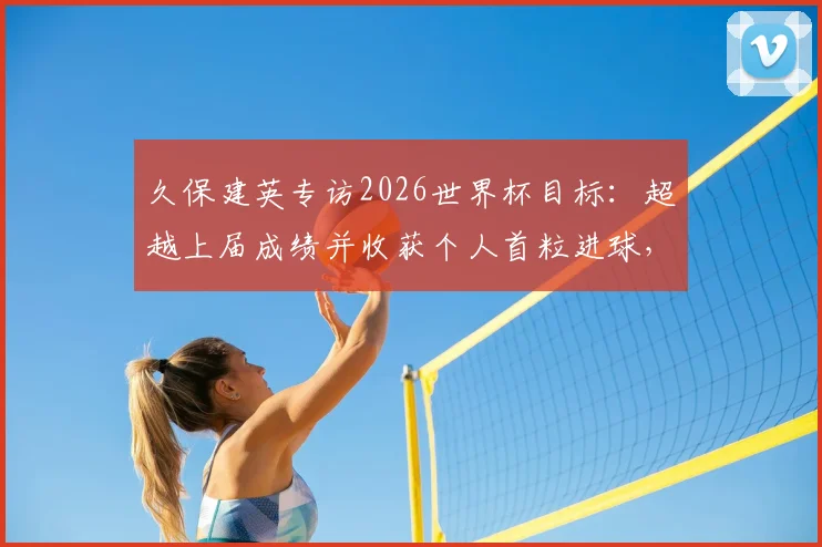 久保建英专访2026世界杯目标:超越上届成绩并收获个人首粒进球,他为此做了哪些准备?