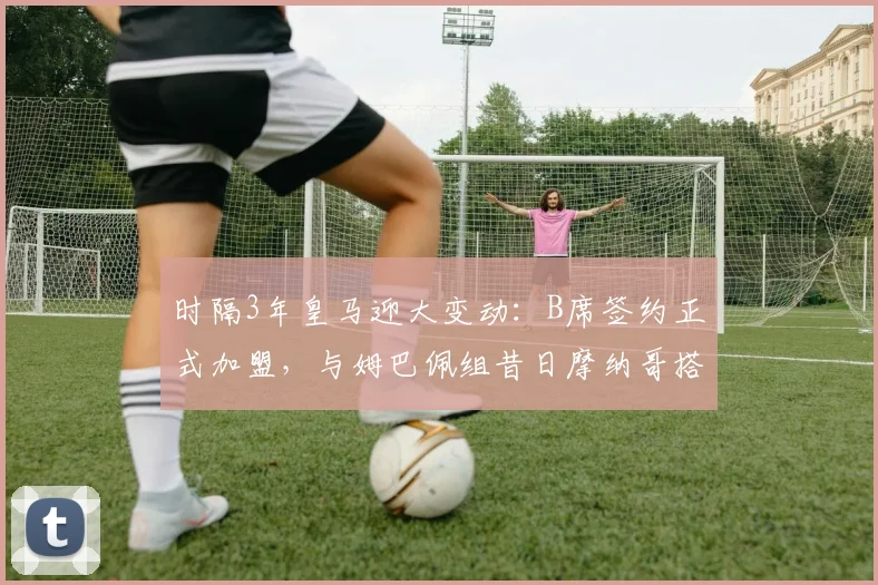 时隔3年皇马迎大变动:B席签约正式加盟,与姆巴佩组昔日摩纳哥搭档,银河战舰前场实力分析