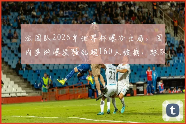 法国队2026年世界杯爆冷出局，国内多地爆发骚乱超160人被捕，球队失利原因与未来走向深度解读