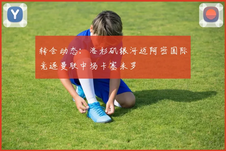 转会动态：洛杉矶银河迈阿密国际竞逐曼联中场卡塞米罗