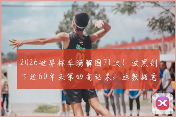 2026世界杯单场解围71次！波黑创下近60年来第四高记录，这数据意味着什么