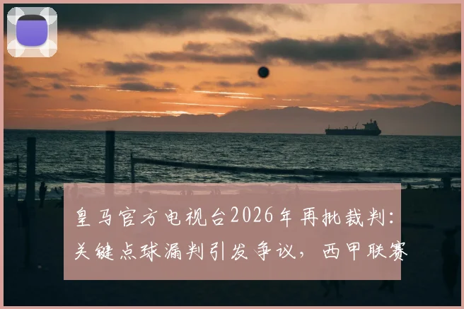 皇马官方电视台2026年再批裁判:关键点球漏判引发争议,西甲联赛公正性遭球迷广泛质疑