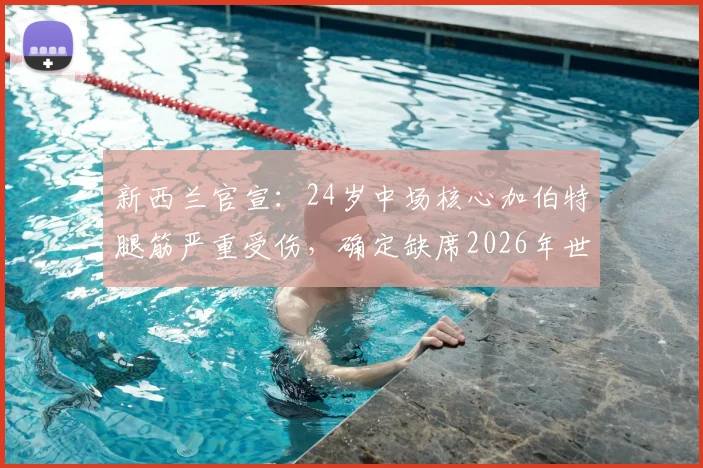 新西兰官宣：24岁中场核心加伯特腿筋严重受伤，确定缺席2026年世界杯全程，剖析阵容替代方案与伤病预防