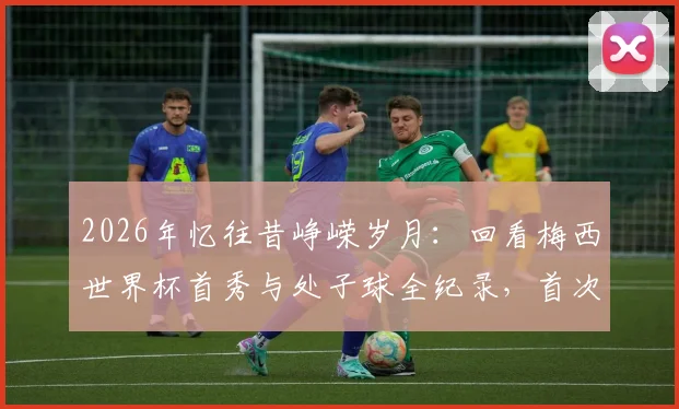 2026年忆往昔峥嵘岁月:回看梅西世界杯首秀与处子球全纪录,首次登场对手、进球时间等细节深度回顾
