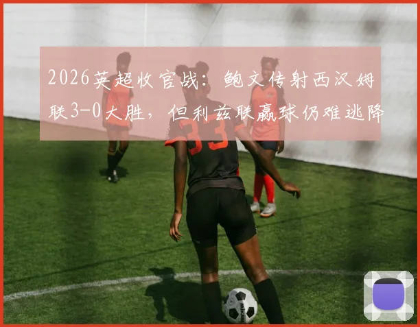 2026英超收官战：鲍文传射西汉姆联3-0大胜，但利兹联赢球仍难逃降级命运，球迷心碎