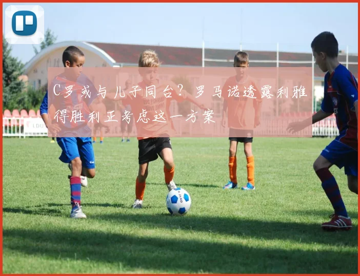 C罗或与儿子同台？罗马诺透露利雅得胜利正考虑这一方案