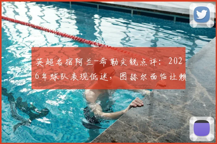 英超名宿阿兰-希勒尖锐点评:2026年球队表现低迷,图赫尔面临让赖斯出任右后卫的关键抉择