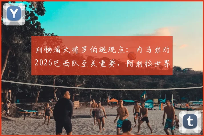 利物浦大将罗伯逊观点：内马尔对2026巴西队至关重要，阿利松世界最佳门将地位稳固