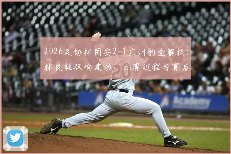 2026足协杯国安2-1广州豹全解析：林良铭双响建功，比赛过程与赛后战术复盘
