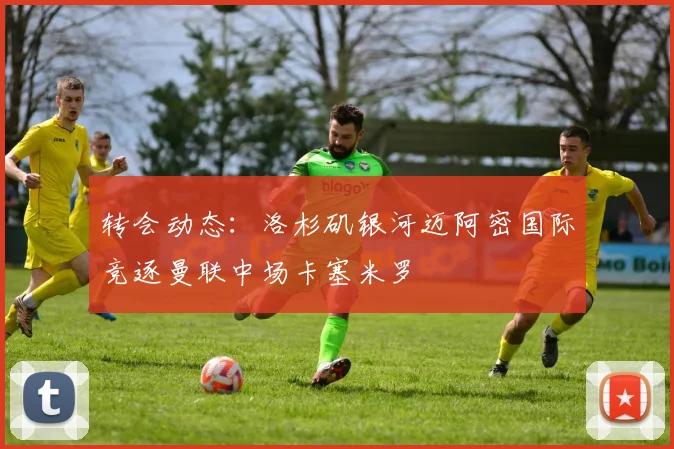 转会动态:洛杉矶银河迈阿密国际竞逐曼联中场卡塞米罗
