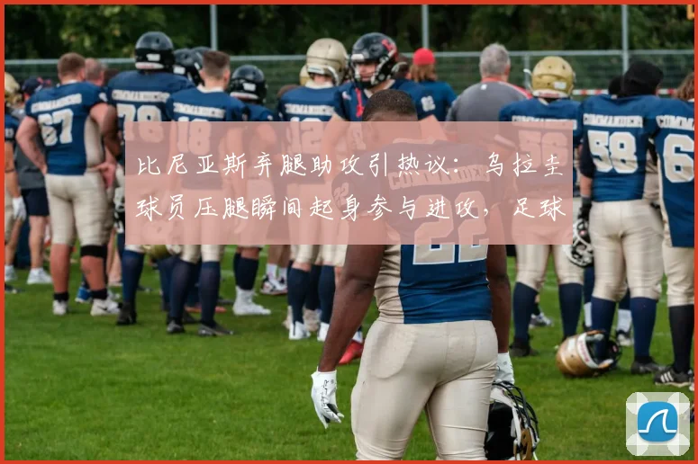 比尼亚斯弃腿助攻引热议:乌拉圭球员压腿瞬间起身参与进攻,足球赛场职业精神与胜负欲深度剖析