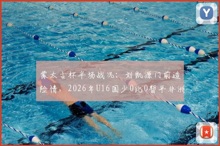 蒙太古杯半场战况：刘凯源门前造险情，2026年U16国少0比0暂平非洲劲旅科特迪瓦