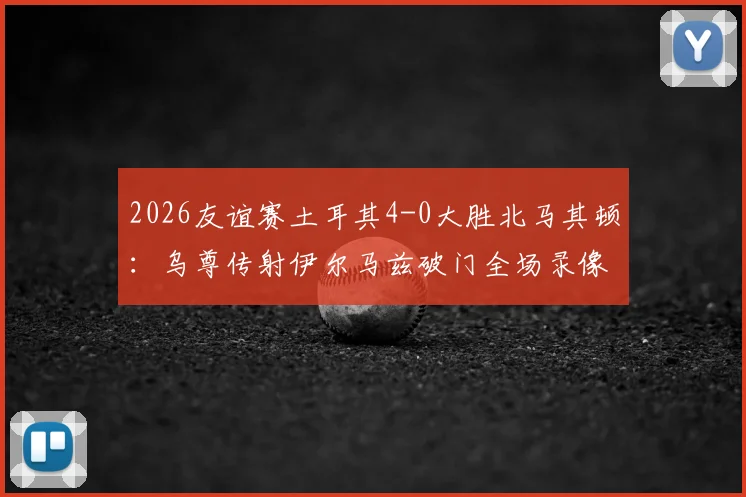 2026友谊赛土耳其4-0大胜北马其顿：乌尊传射伊尔马兹破门全场录像回放及战术解析