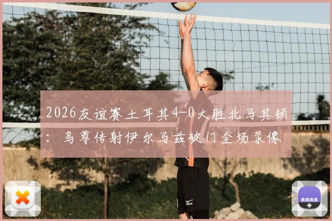 2026友谊赛土耳其4-0大胜北马其顿：乌尊传射伊尔马兹破门全场录像回放及战术解析