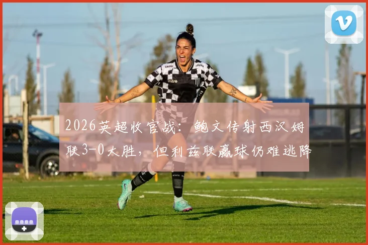 2026英超收官战:鲍文传射西汉姆联3-0大胜,但利兹联赢球仍难逃降级命运,球迷心碎