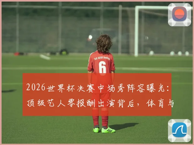2026世界杯决赛中场秀阵容曝光：顶级艺人零报酬出演背后，体育与娱乐商业逻辑深度碰撞