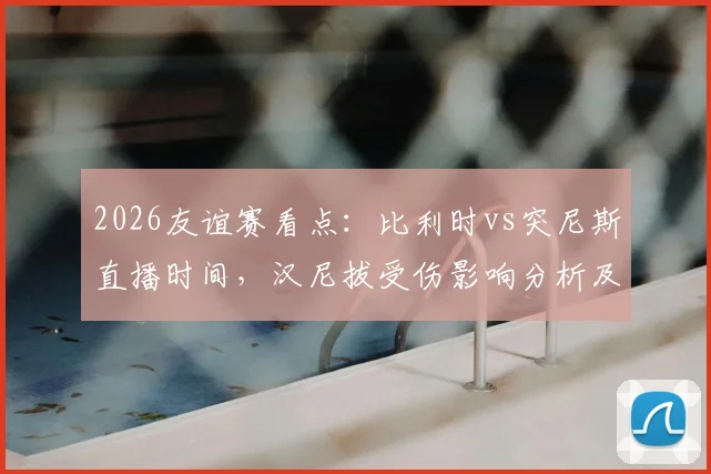 2026友谊赛看点:比利时vs突尼斯直播时间,汉尼拔受伤影响分析及红魔阵容前瞻