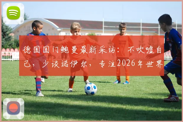 德国国门鲍曼最新采访:不吹嘘自己,少谈诺伊尔,专注2026年世界杯门将位置的竞争分析