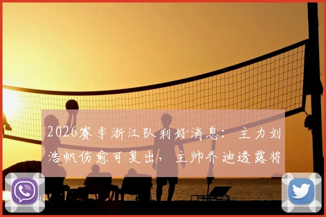 2026赛季浙江队利好消息：主力刘浩帆伤愈可复出，主帅乔迪透露将根据训练状态敲定最终阵型