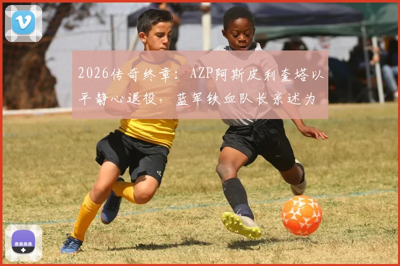 2026传奇终章：AZP阿斯皮利奎塔以平静心退役，蓝军铁血队长亲述为何无憾