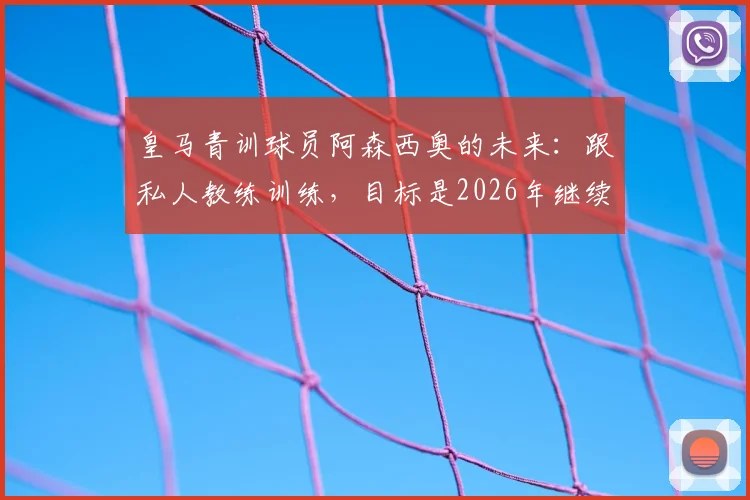 皇马青训球员阿森西奥的未来：跟私人教练训练，目标是2026年继续留在皇马并成为重要球员