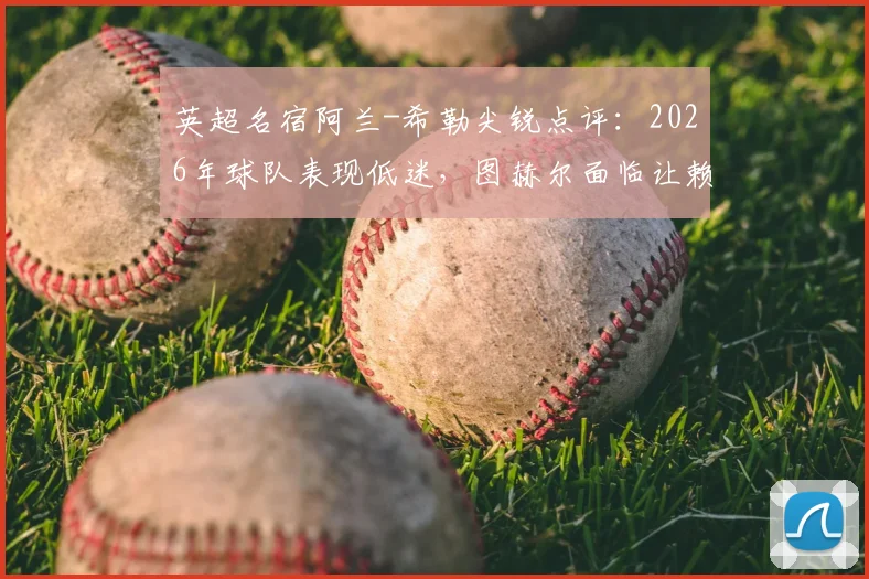 英超名宿阿兰-希勒尖锐点评：2026年球队表现低迷，图赫尔面临让赖斯出任右后卫的关键抉择