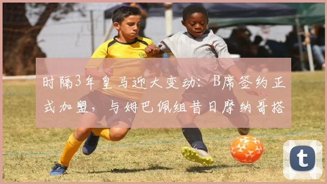 时隔3年皇马迎大变动：B席签约正式加盟，与姆巴佩组昔日摩纳哥搭档，银河战舰前场实力分析