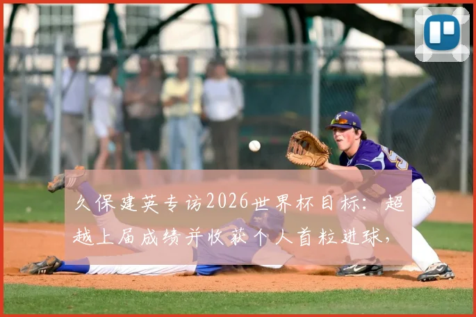 久保建英专访2026世界杯目标：超越上届成绩并收获个人首粒进球，他为此做了哪些准备？
