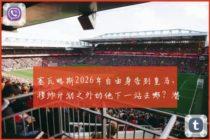 塞瓦略斯2026年自由身告别皇马，穆帅计划之外的他下一站去哪？潜在下家分析与生涯回顾