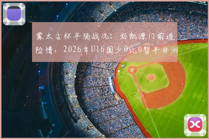 蒙太古杯半场战况:刘凯源门前造险情,2026年U16国少0比0暂平非洲劲旅科特迪瓦