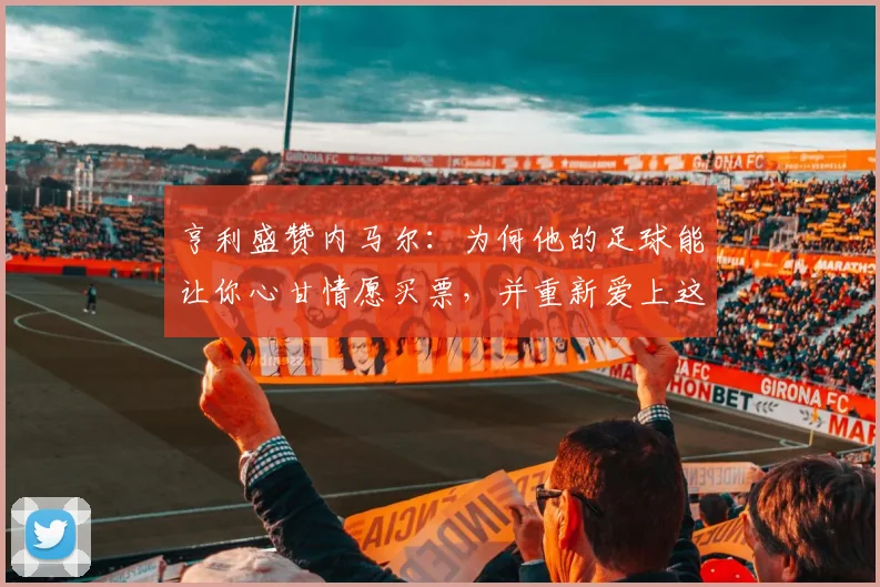 亨利盛赞内马尔：为何他的足球能让你心甘情愿买票，并重新爱上这项运动