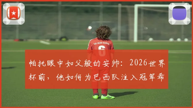 帕托眼中如父般的安帅:2026世界杯前,他如何为巴西队注入冠军希望与战术信心?