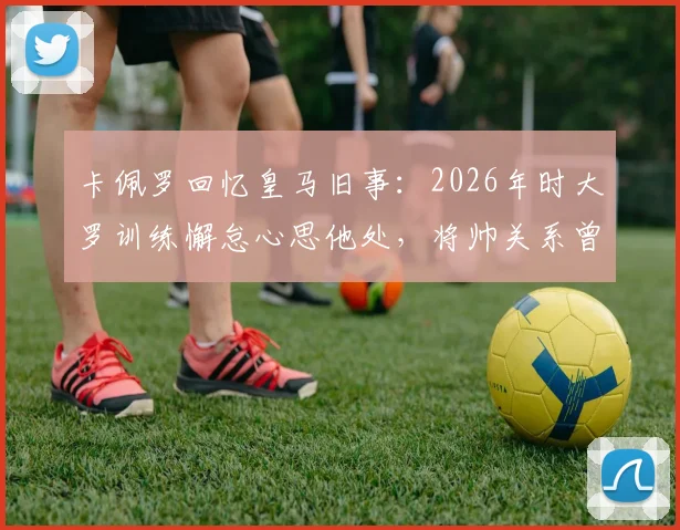 卡佩罗回忆皇马旧事：2026年时大罗训练懈怠心思他处，将帅关系曾现裂痕