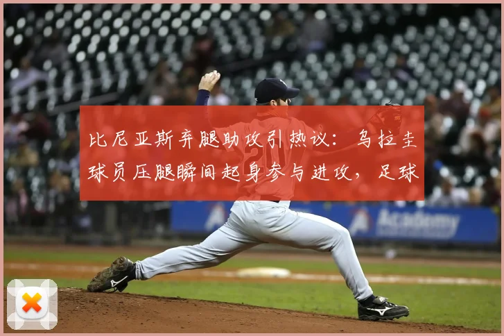 比尼亚斯弃腿助攻引热议：乌拉圭球员压腿瞬间起身参与进攻，足球赛场职业精神与胜负欲深度剖析