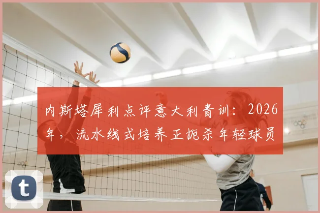 内斯塔犀利点评意大利青训：2026年，流水线式培养正扼杀年轻球员的创造力与灵性