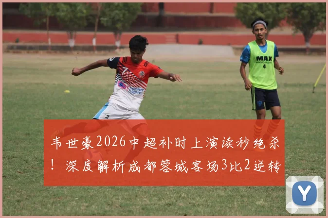 韦世豪2026中超补时上演读秒绝杀!深度解析成都蓉城客场3比2逆转深圳新鹏城全过程与进球视频