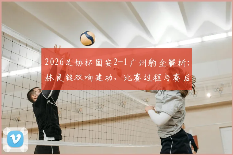 2026足协杯国安2-1广州豹全解析:林良铭双响建功,比赛过程与赛后战术复盘