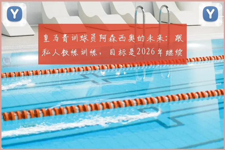 皇马青训球员阿森西奥的未来:跟私人教练训练,目标是2026年继续留在皇马并成为重要球员