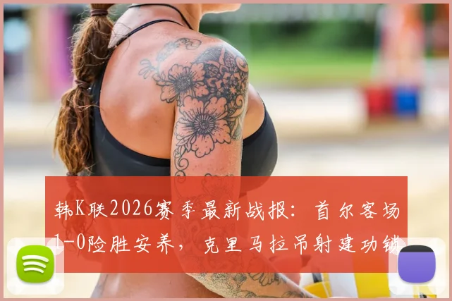 韩K联2026赛季最新战报：首尔客场1-0险胜安养，克里马拉吊射建功锁定胜局，附全场关键数据分析与球员表现评分