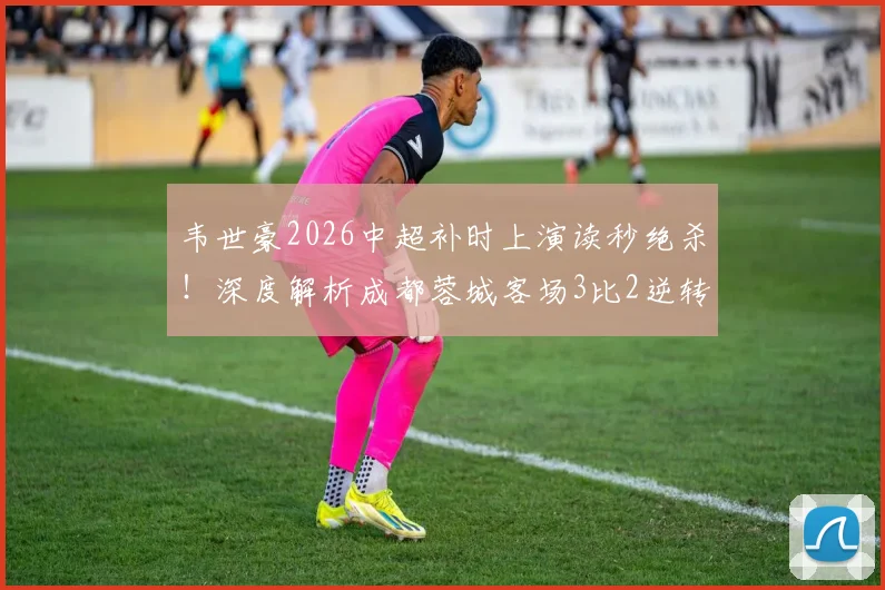 韦世豪2026中超补时上演读秒绝杀！深度解析成都蓉城客场3比2逆转深圳新鹏城全过程与进球视频