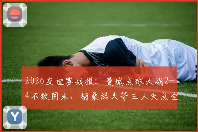 2026友谊赛战报：曼城点球大战2-4不敌国米，胡桑诺夫等三人失点全解析