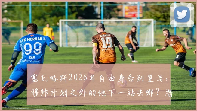 塞瓦略斯2026年自由身告别皇马,穆帅计划之外的他下一站去哪?潜在下家分析与生涯回顾